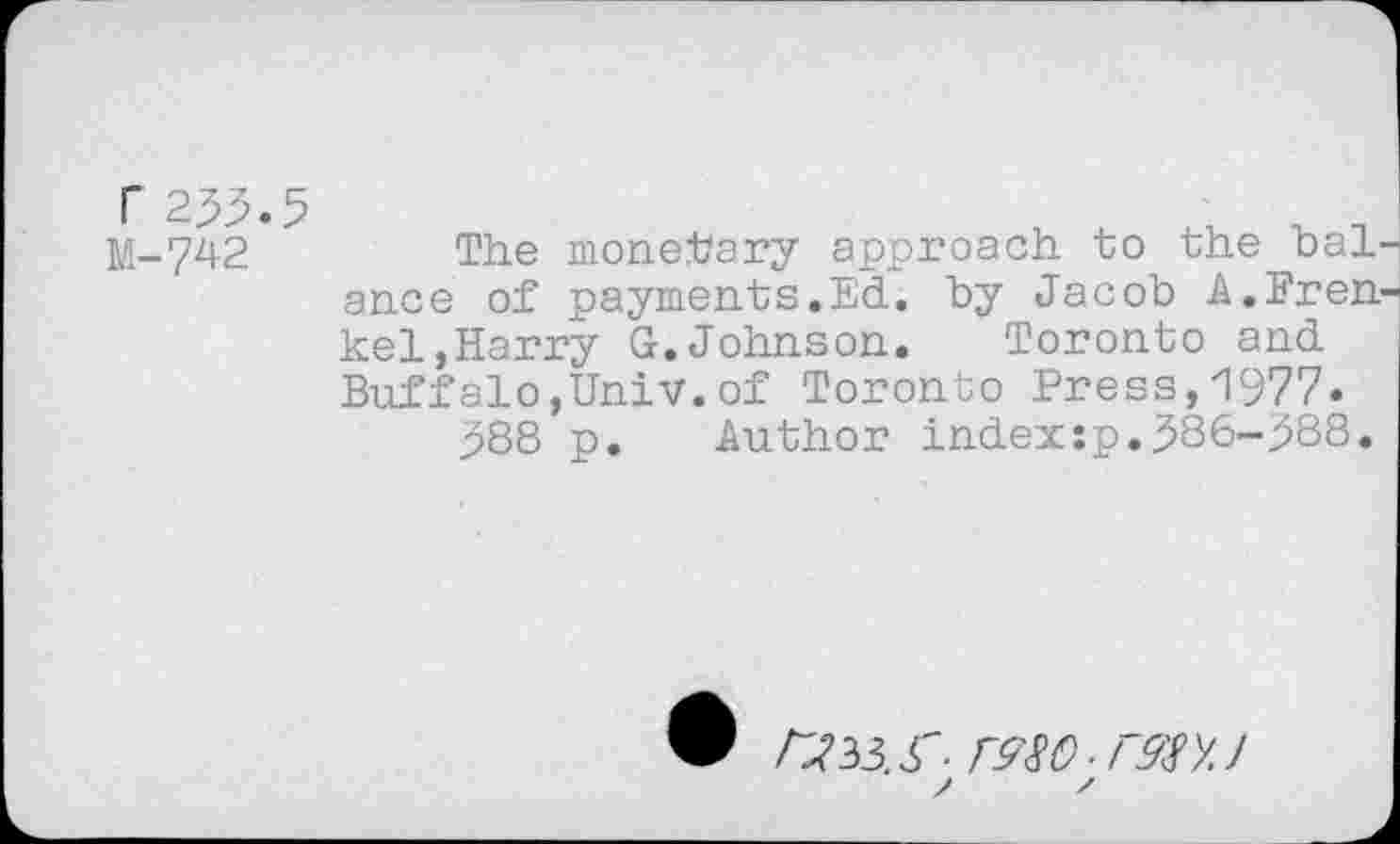 ﻿r233.5 M-742
The monetary approach to the baL ance of payments.Ed. by Jacob A.Fren kel,Harry G.Johnson. Toronto and Buffalo,Univ.of Toronto Press,1977.
388 p. Author index:p.386-388.
® /733. S'- f980 ■ rm J